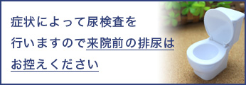 症状によって尿検査を行いますので来院前の排尿はお控えください